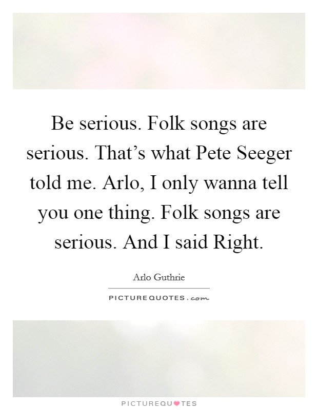 Be serious. Folk songs are serious. That's what Pete Seeger told me. Arlo, I only wanna tell you one thing. Folk songs are serious. And I said Right Picture Quote #1