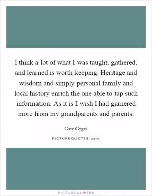 I think a lot of what I was taught, gathered, and learned is worth keeping. Heritage and wisdom and simply personal family and local history enrich the one able to tap such information. As it is I wish I had garnered more from my grandparents and parents Picture Quote #1