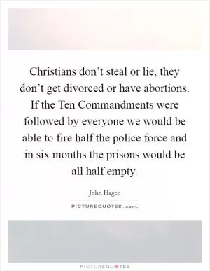 Christians don’t steal or lie, they don’t get divorced or have abortions. If the Ten Commandments were followed by everyone we would be able to fire half the police force and in six months the prisons would be all half empty Picture Quote #1