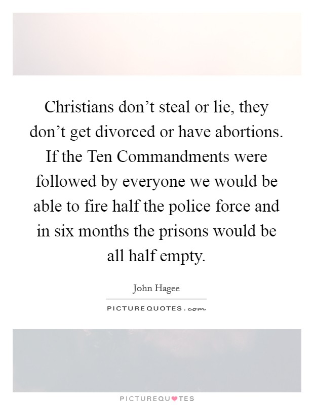 Christians don't steal or lie, they don't get divorced or have abortions. If the Ten Commandments were followed by everyone we would be able to fire half the police force and in six months the prisons would be all half empty Picture Quote #1