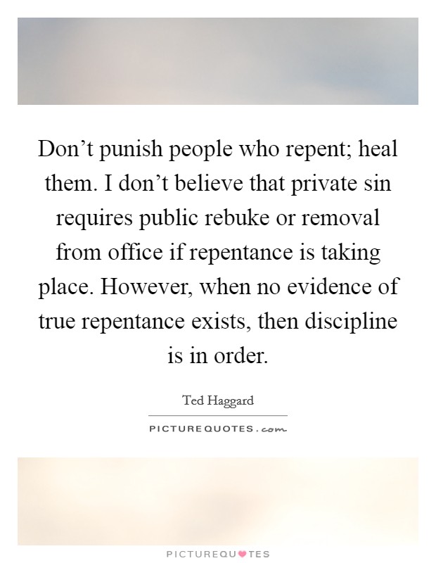 Don't punish people who repent; heal them. I don't believe that private sin requires public rebuke or removal from office if repentance is taking place. However, when no evidence of true repentance exists, then discipline is in order Picture Quote #1