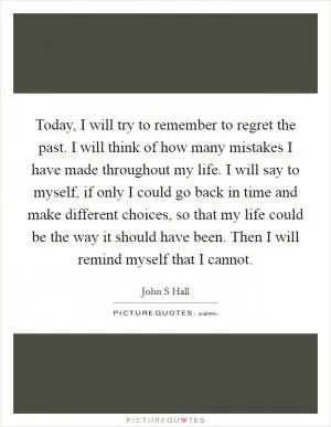 Today, I will try to remember to regret the past. I will think of how many mistakes I have made throughout my life. I will say to myself, if only I could go back in time and make different choices, so that my life could be the way it should have been. Then I will remind myself that I cannot Picture Quote #1