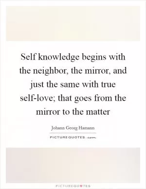 Self knowledge begins with the neighbor, the mirror, and just the same with true self-love; that goes from the mirror to the matter Picture Quote #1