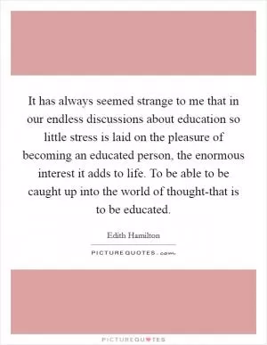 It has always seemed strange to me that in our endless discussions about education so little stress is laid on the pleasure of becoming an educated person, the enormous interest it adds to life. To be able to be caught up into the world of thought-that is to be educated Picture Quote #1