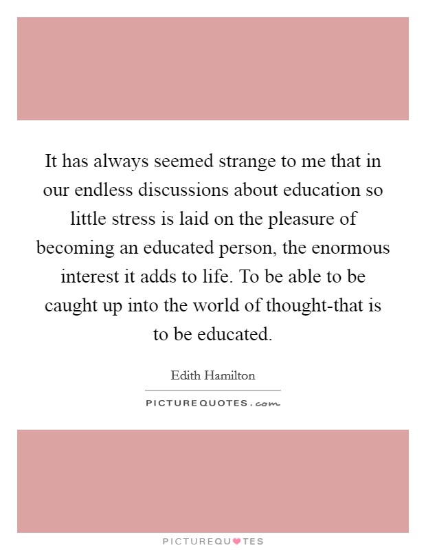 It has always seemed strange to me that in our endless discussions about education so little stress is laid on the pleasure of becoming an educated person, the enormous interest it adds to life. To be able to be caught up into the world of thought-that is to be educated Picture Quote #1