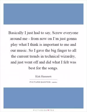 Basically I just had to say, Screw everyone around me - from now on I’m just gonna play what I think is important to me and our music. So I gave the big finger to all the current trends in technical wizardry, and just went off and did what I felt was best for the songs Picture Quote #1