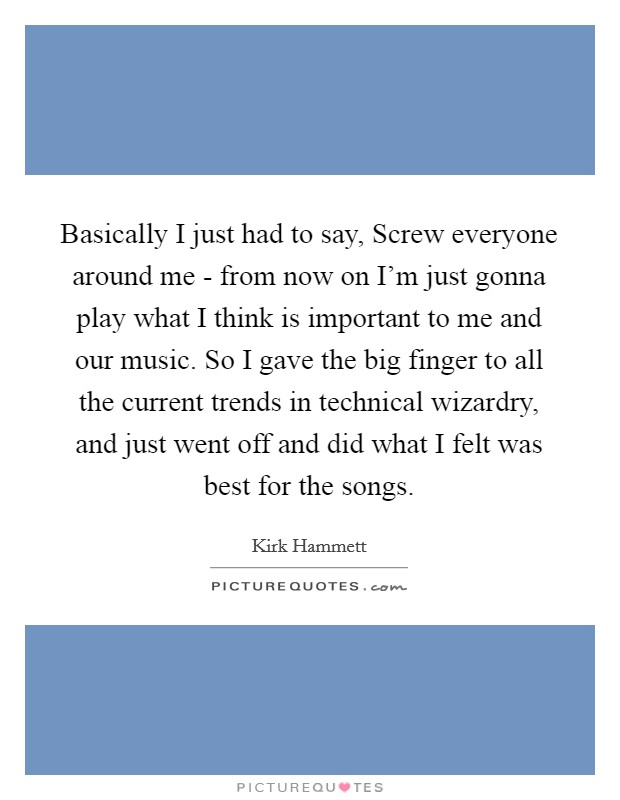 Basically I just had to say, Screw everyone around me - from now on I'm just gonna play what I think is important to me and our music. So I gave the big finger to all the current trends in technical wizardry, and just went off and did what I felt was best for the songs Picture Quote #1