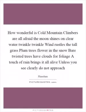 How wonderful is Cold Mountain Climbers are all afraid the moon shines on clear water twinkle twinkle Wind rustles the tall grass Plum trees flower in the snow Bare twisted trees have clouds for foliage A touch of rain brings it all alive Unless you see clearly do not approach Picture Quote #1