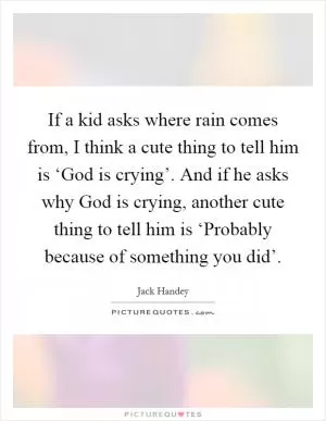 If a kid asks where rain comes from, I think a cute thing to tell him is ‘God is crying’. And if he asks why God is crying, another cute thing to tell him is ‘Probably because of something you did’ Picture Quote #1