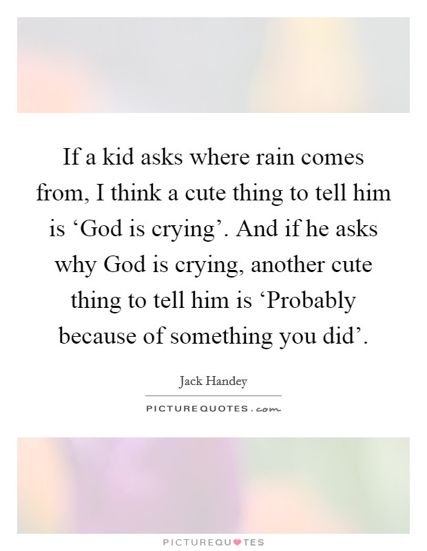 If a kid asks where rain comes from, I think a cute thing to tell him is ‘God is crying'. And if he asks why God is crying, another cute thing to tell him is ‘Probably because of something you did' Picture Quote #1