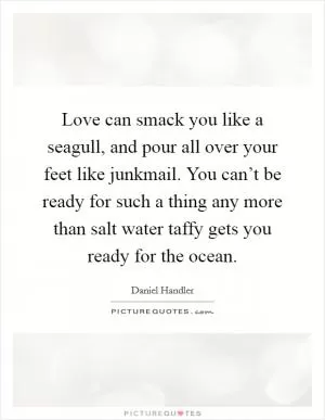 Love can smack you like a seagull, and pour all over your feet like junkmail. You can’t be ready for such a thing any more than salt water taffy gets you ready for the ocean Picture Quote #1