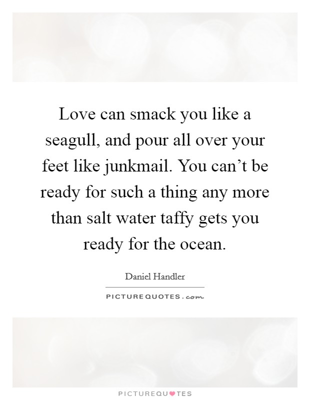 Love can smack you like a seagull, and pour all over your feet like junkmail. You can't be ready for such a thing any more than salt water taffy gets you ready for the ocean Picture Quote #1