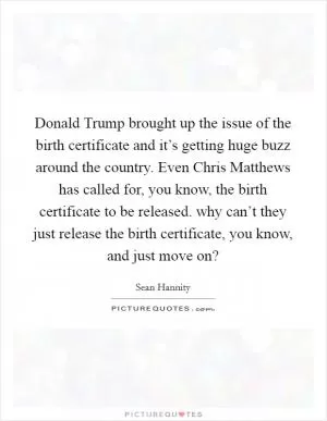 Donald Trump brought up the issue of the birth certificate and it’s getting huge buzz around the country. Even Chris Matthews has called for, you know, the birth certificate to be released. why can’t they just release the birth certificate, you know, and just move on? Picture Quote #1