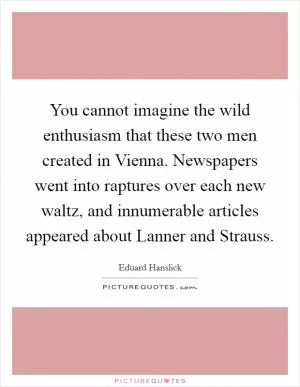 You cannot imagine the wild enthusiasm that these two men created in Vienna. Newspapers went into raptures over each new waltz, and innumerable articles appeared about Lanner and Strauss Picture Quote #1