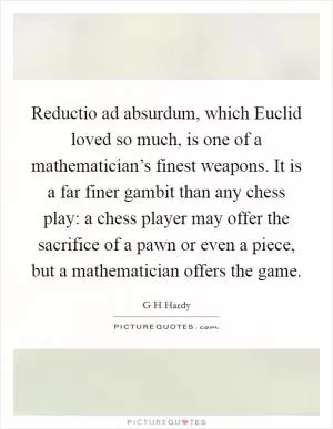 Reductio ad absurdum, which Euclid loved so much, is one of a mathematician’s finest weapons. It is a far finer gambit than any chess play: a chess player may offer the sacrifice of a pawn or even a piece, but a mathematician offers the game Picture Quote #1