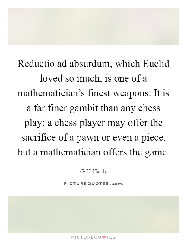 Reductio ad absurdum, which Euclid loved so much, is one of a mathematician's finest weapons. It is a far finer gambit than any chess play: a chess player may offer the sacrifice of a pawn or even a piece, but a mathematician offers the game Picture Quote #1