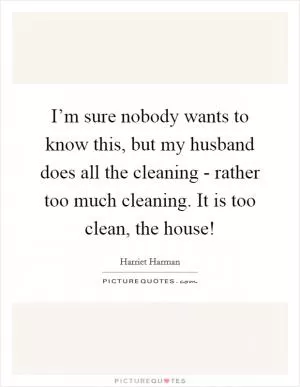 I’m sure nobody wants to know this, but my husband does all the cleaning - rather too much cleaning. It is too clean, the house! Picture Quote #1
