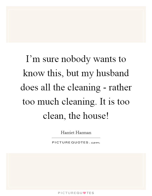 I'm sure nobody wants to know this, but my husband does all the cleaning - rather too much cleaning. It is too clean, the house! Picture Quote #1