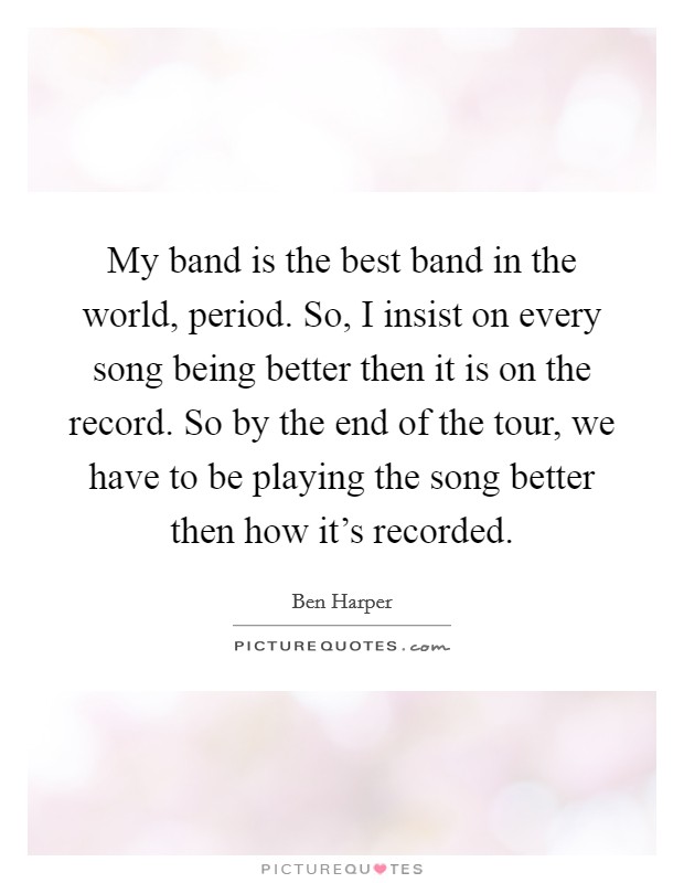 My band is the best band in the world, period. So, I insist on every song being better then it is on the record. So by the end of the tour, we have to be playing the song better then how it's recorded Picture Quote #1