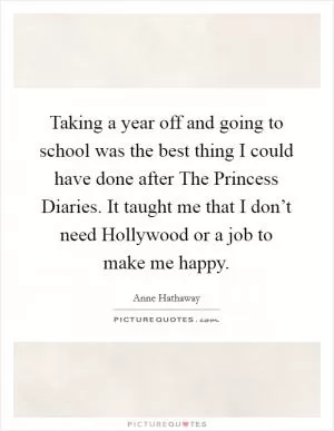 Taking a year off and going to school was the best thing I could have done after The Princess Diaries. It taught me that I don’t need Hollywood or a job to make me happy Picture Quote #1