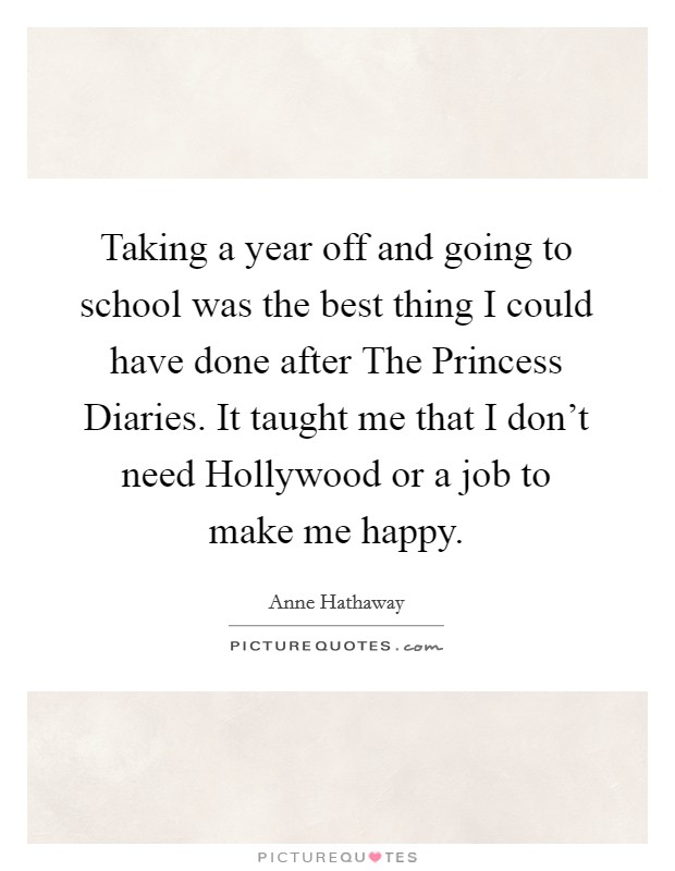 Taking a year off and going to school was the best thing I could have done after The Princess Diaries. It taught me that I don't need Hollywood or a job to make me happy Picture Quote #1