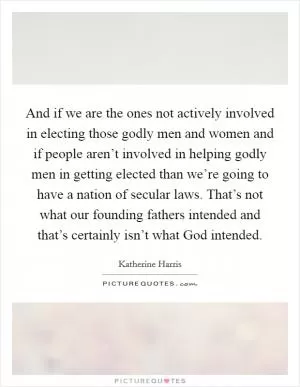 And if we are the ones not actively involved in electing those godly men and women and if people aren’t involved in helping godly men in getting elected than we’re going to have a nation of secular laws. That’s not what our founding fathers intended and that’s certainly isn’t what God intended Picture Quote #1