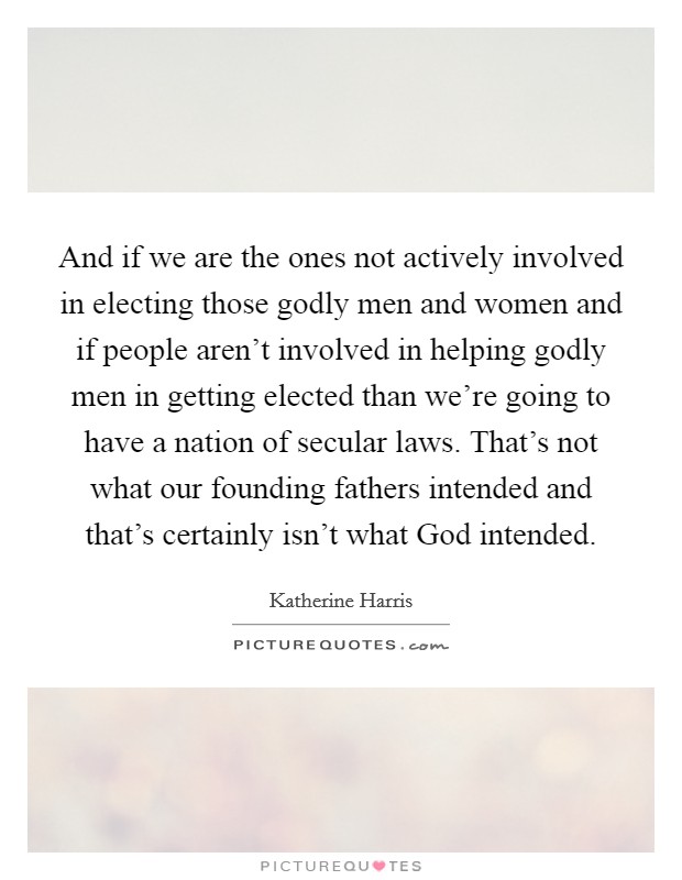 And if we are the ones not actively involved in electing those godly men and women and if people aren't involved in helping godly men in getting elected than we're going to have a nation of secular laws. That's not what our founding fathers intended and that's certainly isn't what God intended Picture Quote #1