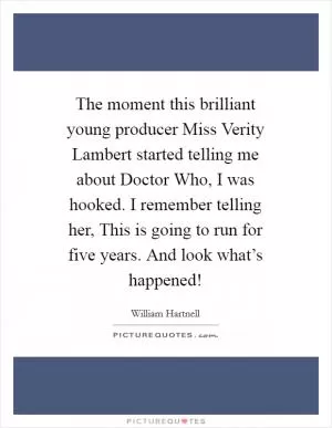 The moment this brilliant young producer Miss Verity Lambert started telling me about Doctor Who, I was hooked. I remember telling her, This is going to run for five years. And look what’s happened! Picture Quote #1