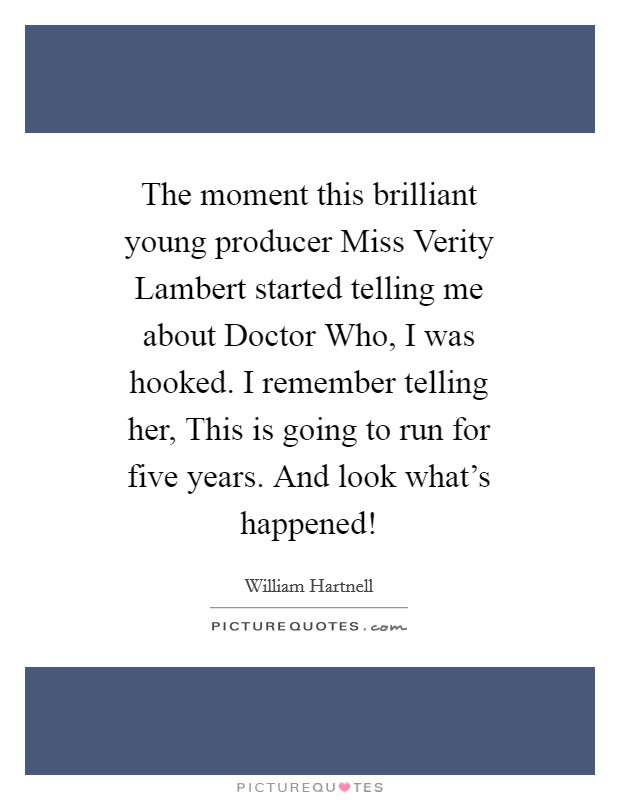 The moment this brilliant young producer Miss Verity Lambert started telling me about Doctor Who, I was hooked. I remember telling her, This is going to run for five years. And look what's happened! Picture Quote #1