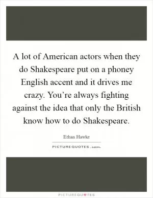 A lot of American actors when they do Shakespeare put on a phoney English accent and it drives me crazy. You’re always fighting against the idea that only the British know how to do Shakespeare Picture Quote #1