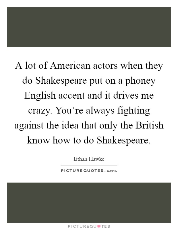 A lot of American actors when they do Shakespeare put on a phoney English accent and it drives me crazy. You're always fighting against the idea that only the British know how to do Shakespeare Picture Quote #1