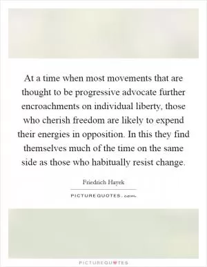 At a time when most movements that are thought to be progressive advocate further encroachments on individual liberty, those who cherish freedom are likely to expend their energies in opposition. In this they find themselves much of the time on the same side as those who habitually resist change Picture Quote #1