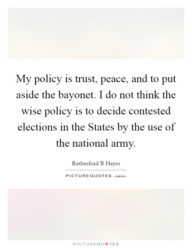 My policy is trust, peace, and to put aside the bayonet. I do not think the wise policy is to decide contested elections in the States by the use of the national army Picture Quote #1