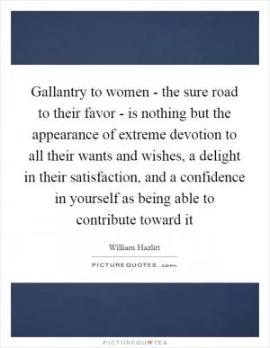 Gallantry to women - the sure road to their favor - is nothing but the appearance of extreme devotion to all their wants and wishes, a delight in their satisfaction, and a confidence in yourself as being able to contribute toward it Picture Quote #1