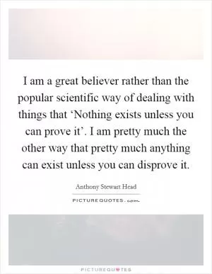 I am a great believer rather than the popular scientific way of dealing with things that ‘Nothing exists unless you can prove it’. I am pretty much the other way that pretty much anything can exist unless you can disprove it Picture Quote #1
