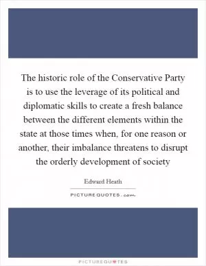 The historic role of the Conservative Party is to use the leverage of its political and diplomatic skills to create a fresh balance between the different elements within the state at those times when, for one reason or another, their imbalance threatens to disrupt the orderly development of society Picture Quote #1