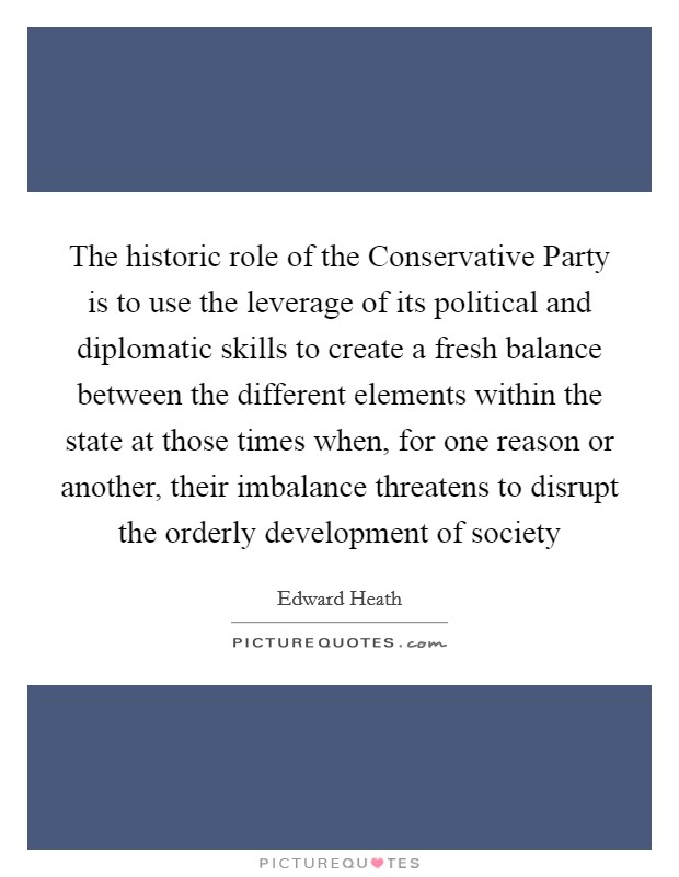 The historic role of the Conservative Party is to use the leverage of its political and diplomatic skills to create a fresh balance between the different elements within the state at those times when, for one reason or another, their imbalance threatens to disrupt the orderly development of society Picture Quote #1