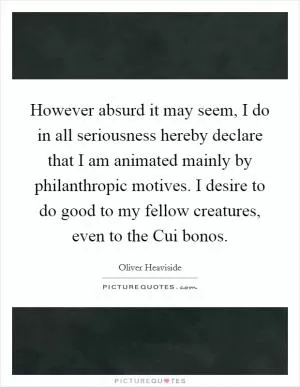 However absurd it may seem, I do in all seriousness hereby declare that I am animated mainly by philanthropic motives. I desire to do good to my fellow creatures, even to the Cui bonos Picture Quote #1