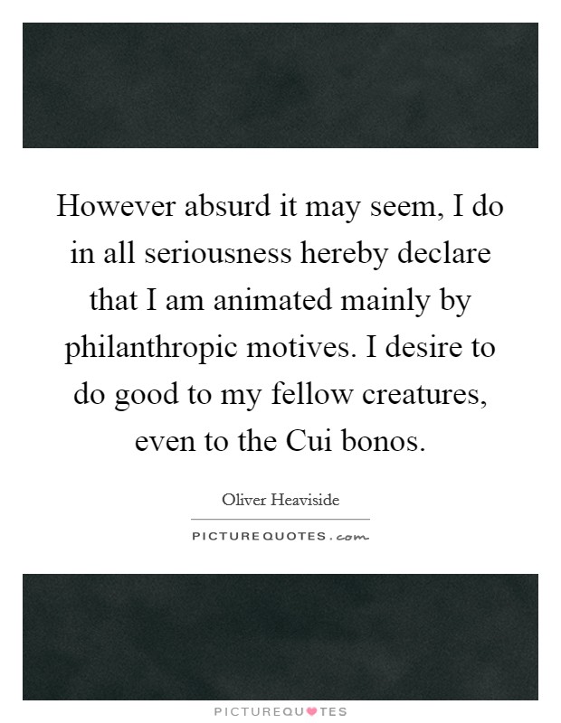 However absurd it may seem, I do in all seriousness hereby declare that I am animated mainly by philanthropic motives. I desire to do good to my fellow creatures, even to the Cui bonos Picture Quote #1