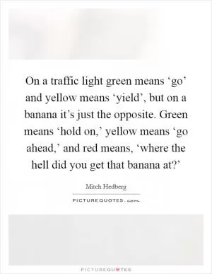 On a traffic light green means ‘go’ and yellow means ‘yield’, but on a banana it’s just the opposite. Green means ‘hold on,’ yellow means ‘go ahead,’ and red means, ‘where the hell did you get that banana at?’ Picture Quote #1