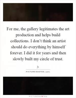 For me, the gallery legitimates the art production and helps build collections. I don’t think an artist should do everything by himself forever. I did it for years and then slowly built my circle of trust Picture Quote #1