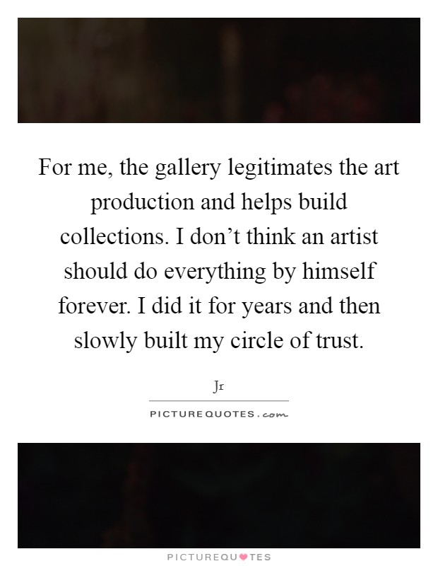For me, the gallery legitimates the art production and helps build collections. I don't think an artist should do everything by himself forever. I did it for years and then slowly built my circle of trust Picture Quote #1