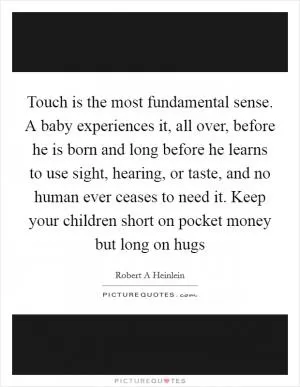 Touch is the most fundamental sense. A baby experiences it, all over, before he is born and long before he learns to use sight, hearing, or taste, and no human ever ceases to need it. Keep your children short on pocket money but long on hugs Picture Quote #1