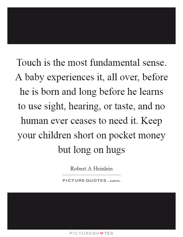 Touch is the most fundamental sense. A baby experiences it, all over, before he is born and long before he learns to use sight, hearing, or taste, and no human ever ceases to need it. Keep your children short on pocket money but long on hugs Picture Quote #1