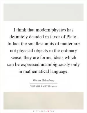 I think that modern physics has definitely decided in favor of Plato. In fact the smallest units of matter are not physical objects in the ordinary sense; they are forms, ideas which can be expressed unambiguously only in mathematical language Picture Quote #1