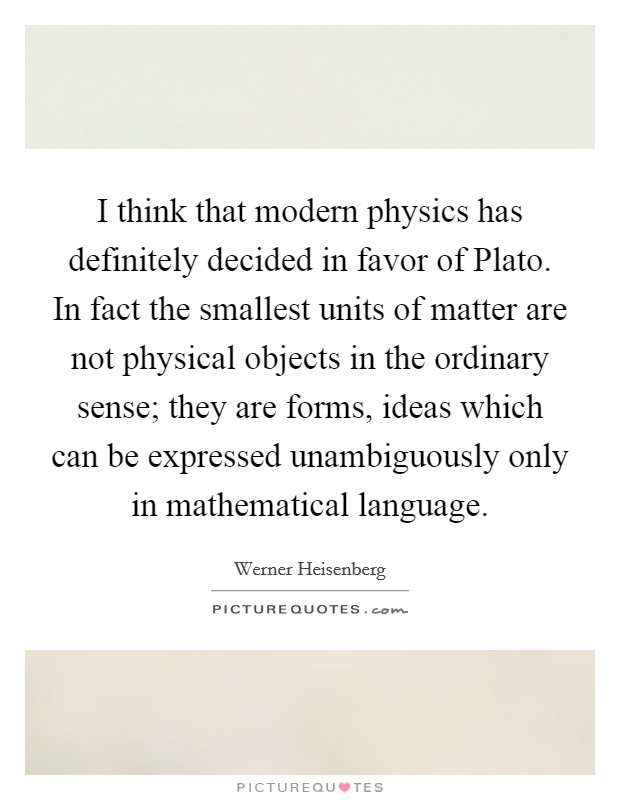 I think that modern physics has definitely decided in favor of Plato. In fact the smallest units of matter are not physical objects in the ordinary sense; they are forms, ideas which can be expressed unambiguously only in mathematical language Picture Quote #1