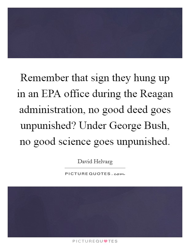 Remember that sign they hung up in an EPA office during the Reagan administration, no good deed goes unpunished? Under George Bush, no good science goes unpunished Picture Quote #1