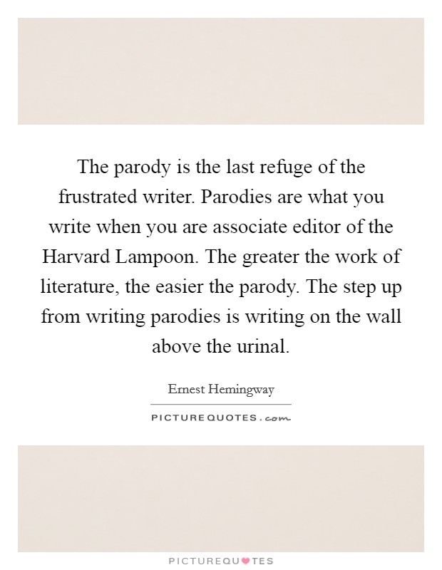The parody is the last refuge of the frustrated writer. Parodies are what you write when you are associate editor of the Harvard Lampoon. The greater the work of literature, the easier the parody. The step up from writing parodies is writing on the wall above the urinal Picture Quote #1