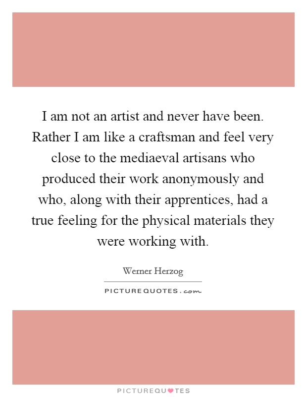 I am not an artist and never have been. Rather I am like a craftsman and feel very close to the mediaeval artisans who produced their work anonymously and who, along with their apprentices, had a true feeling for the physical materials they were working with Picture Quote #1