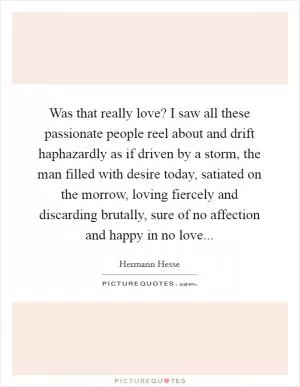 Was that really love? I saw all these passionate people reel about and drift haphazardly as if driven by a storm, the man filled with desire today, satiated on the morrow, loving fiercely and discarding brutally, sure of no affection and happy in no love Picture Quote #1